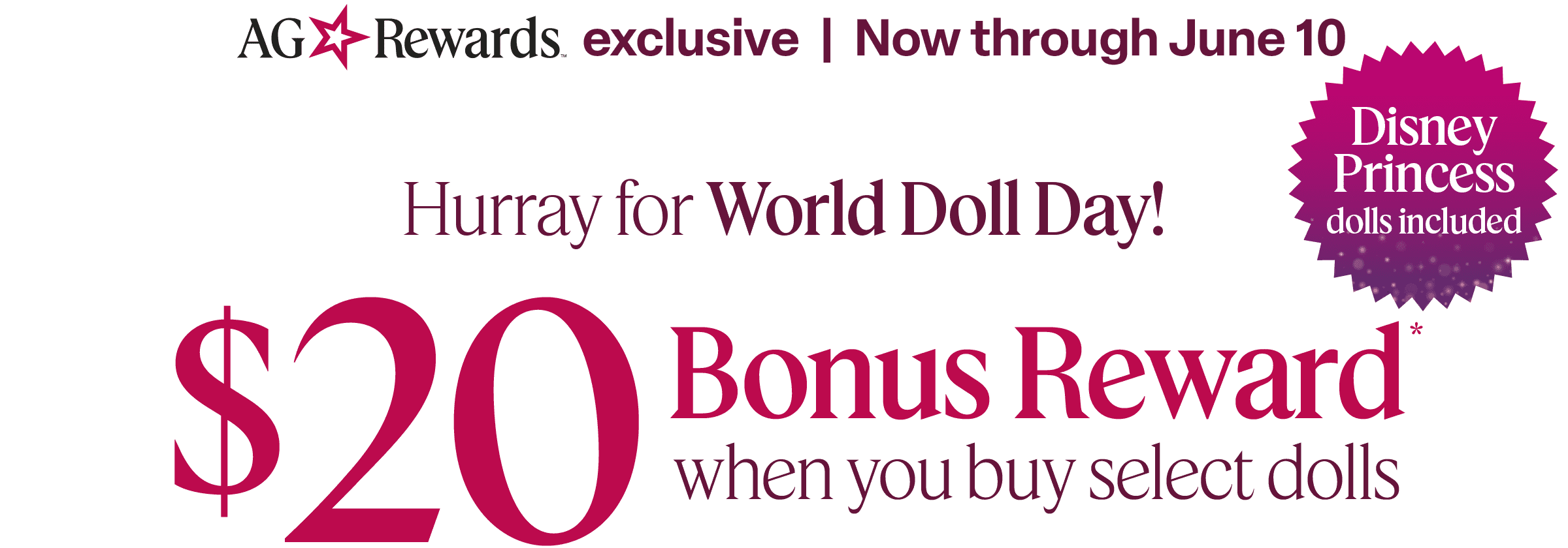 AG Rewards exclusive. Now through June 10. $20 bonus rewards when you buy select dolls. Disney Princess dolls included