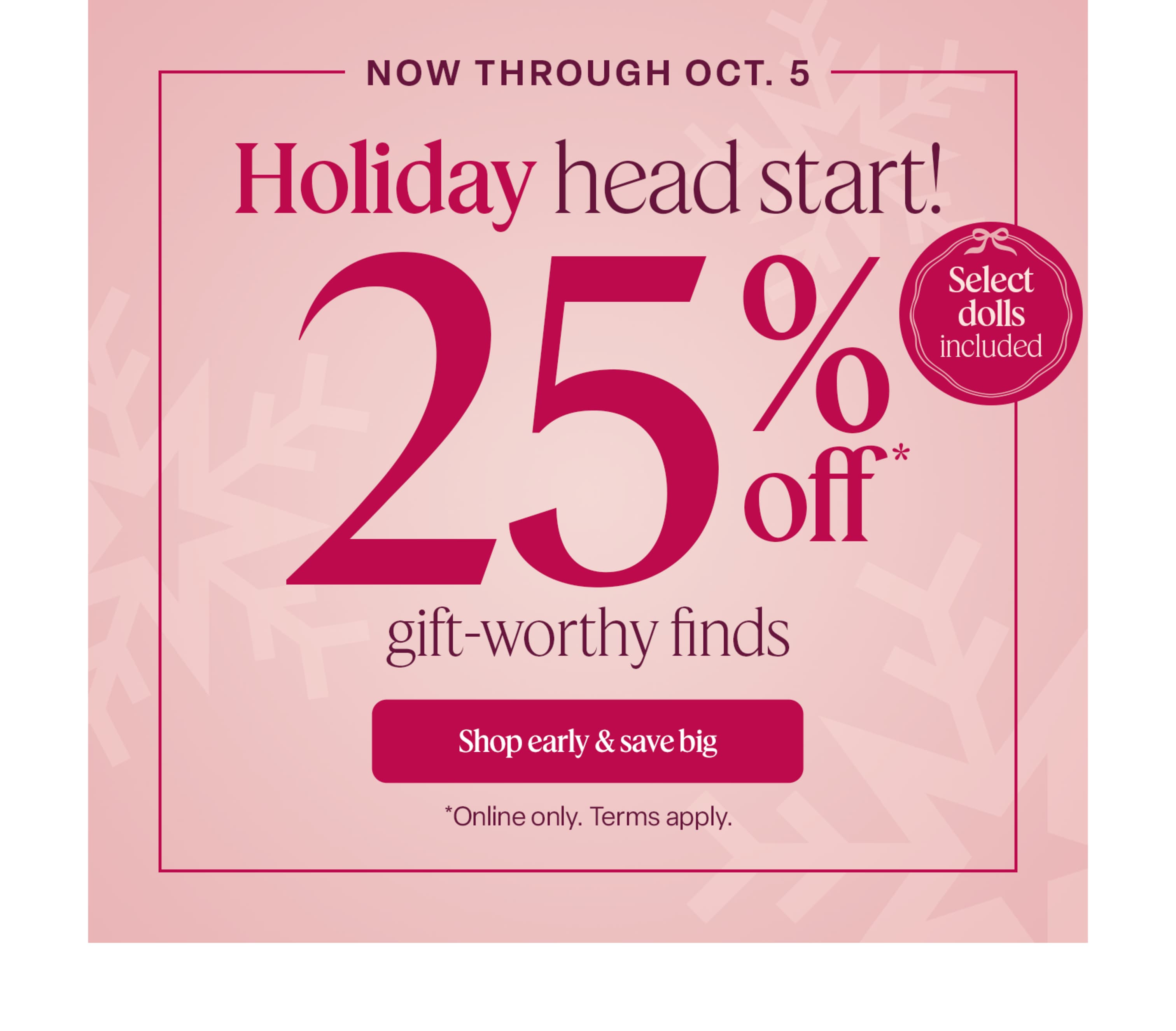 Now through October 5, get a head start on holiday shopping with 25% off gift-worthy finds—including select dolls! Online only. Terms apply.