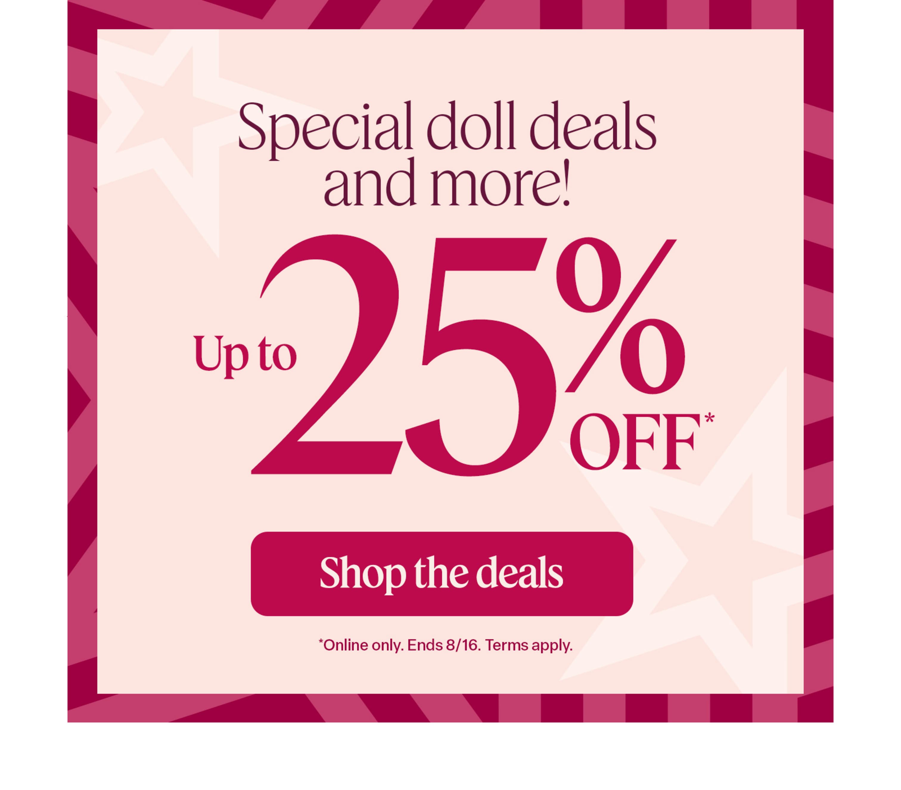 Special doll deals and more: Save up to 25% through August 16. Online only. Terms apply.