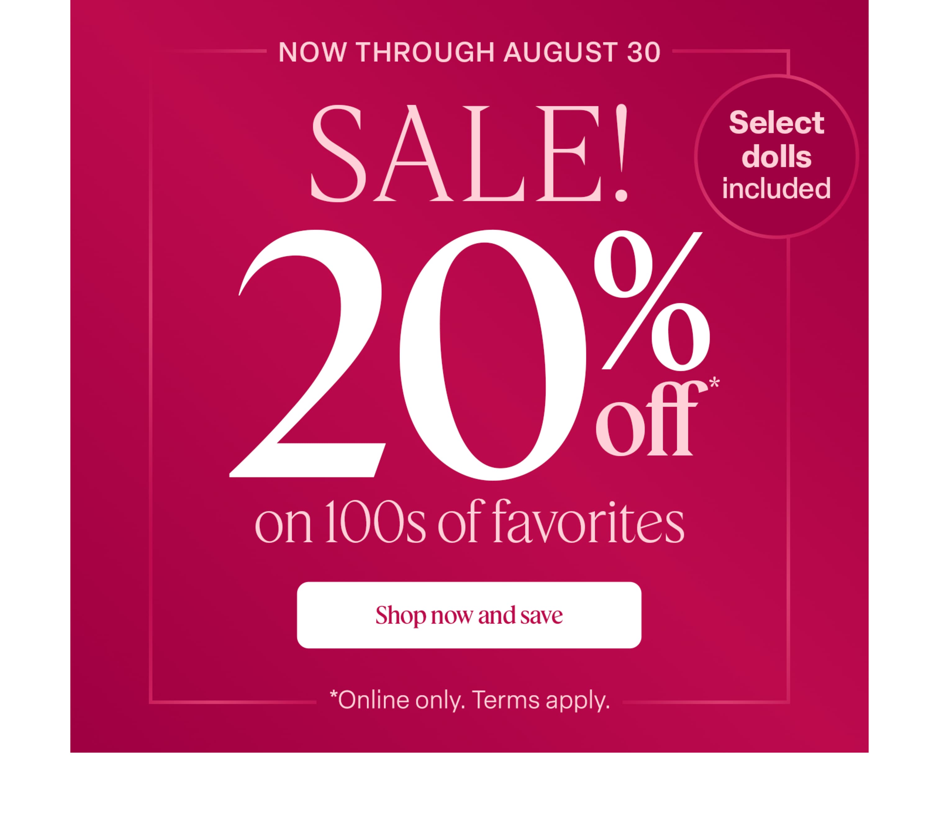 Now through August 30, save 20% on select dolls & 100s of favorites! Terms apply.