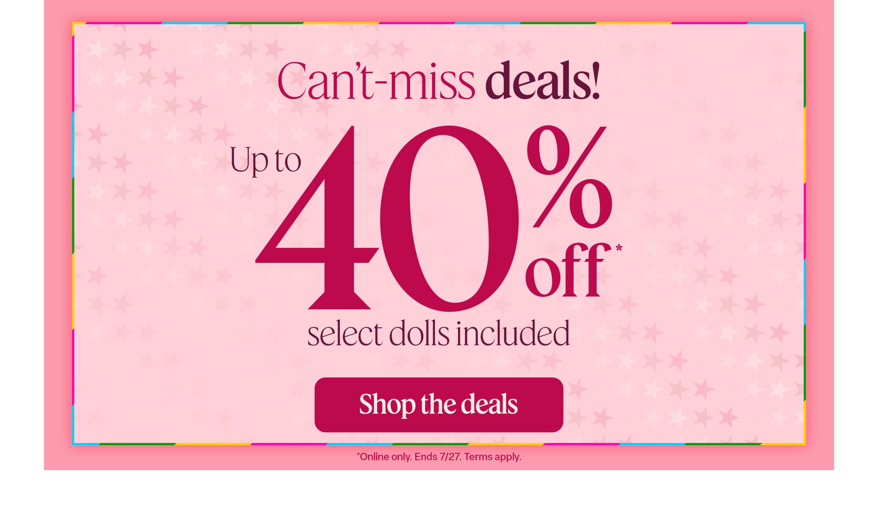Can’t-miss online deals: Save up to 40% on select items, including dolls, through July 27. Terms apply.