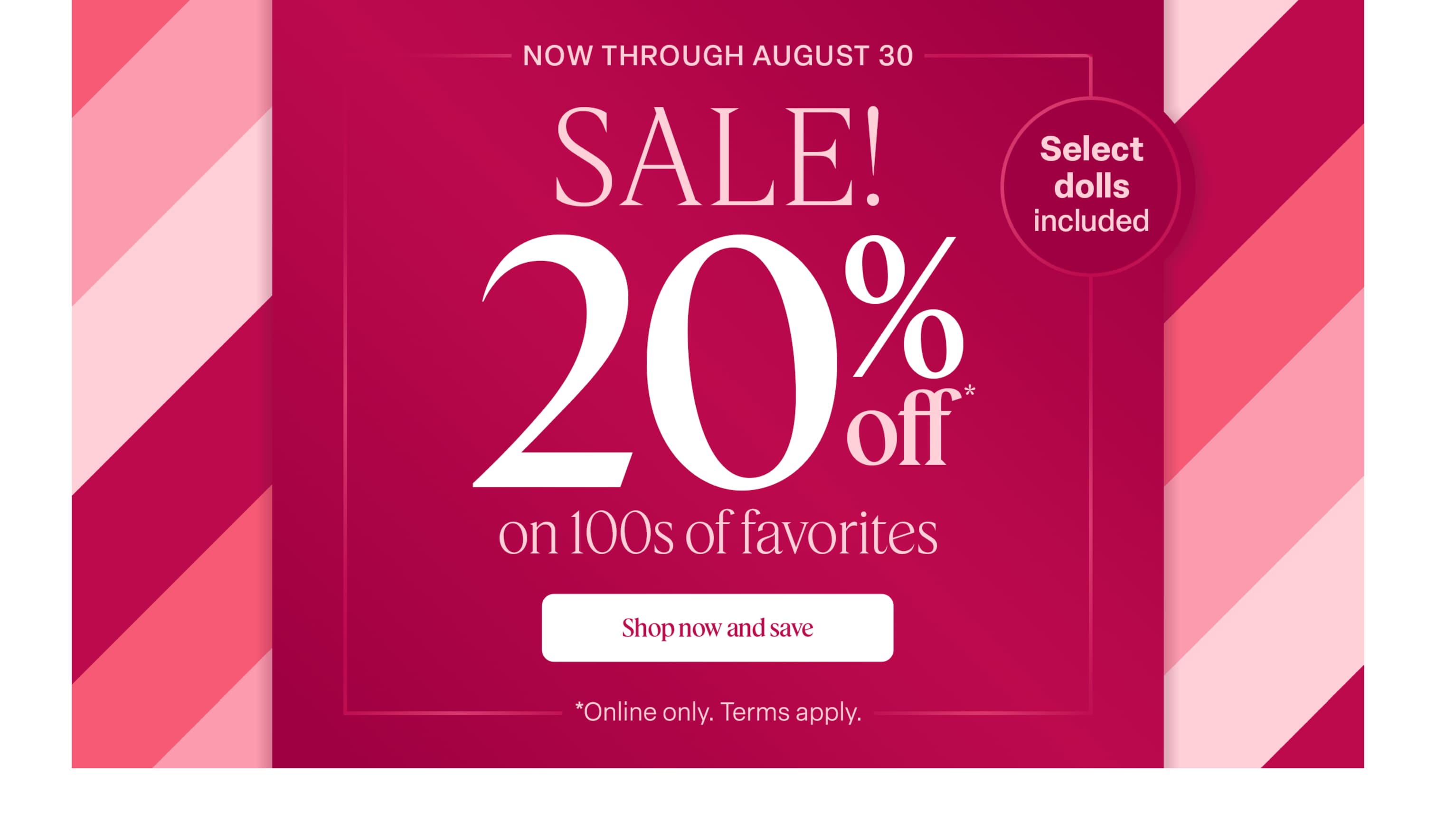 Now through August 30, save 20% on select dolls & 100s of favorites! Terms apply.