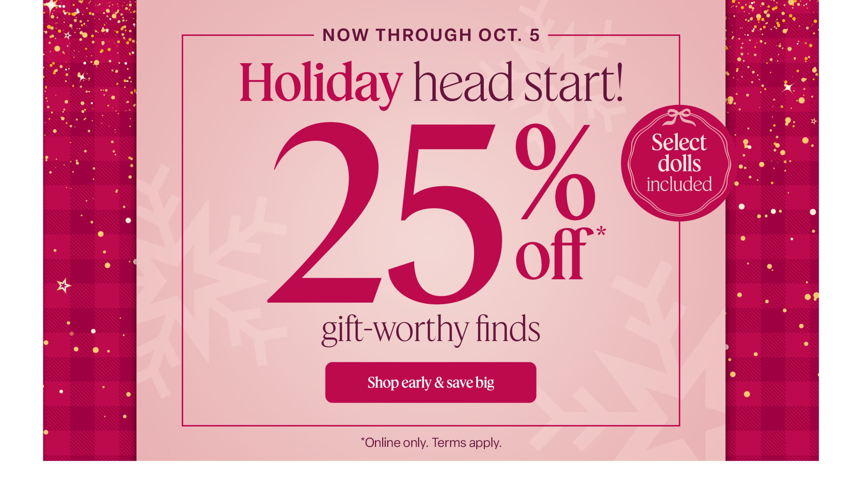 Now through October 5, get a head start on holiday shopping with 25% off gift-worthy finds—including select dolls! Online only. Terms apply.