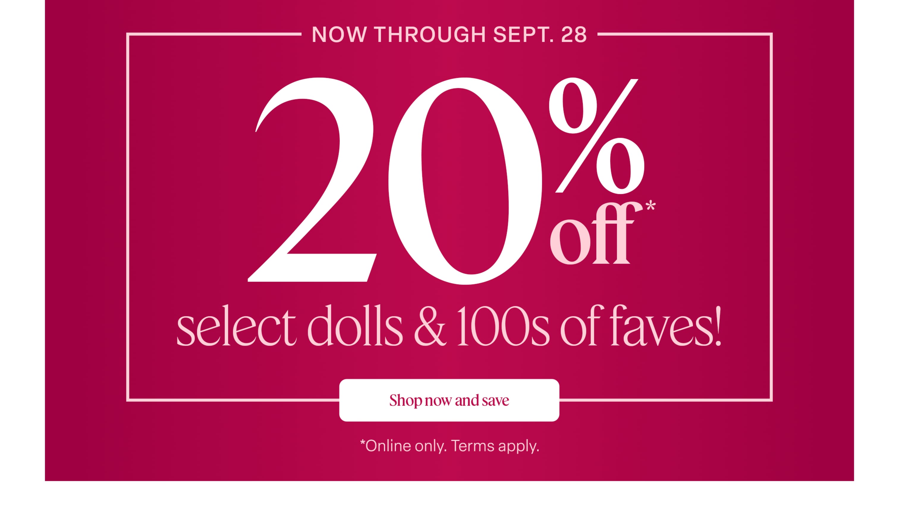 Now through September 28, save 20% on select dolls & 100s of favorites! Terms apply.