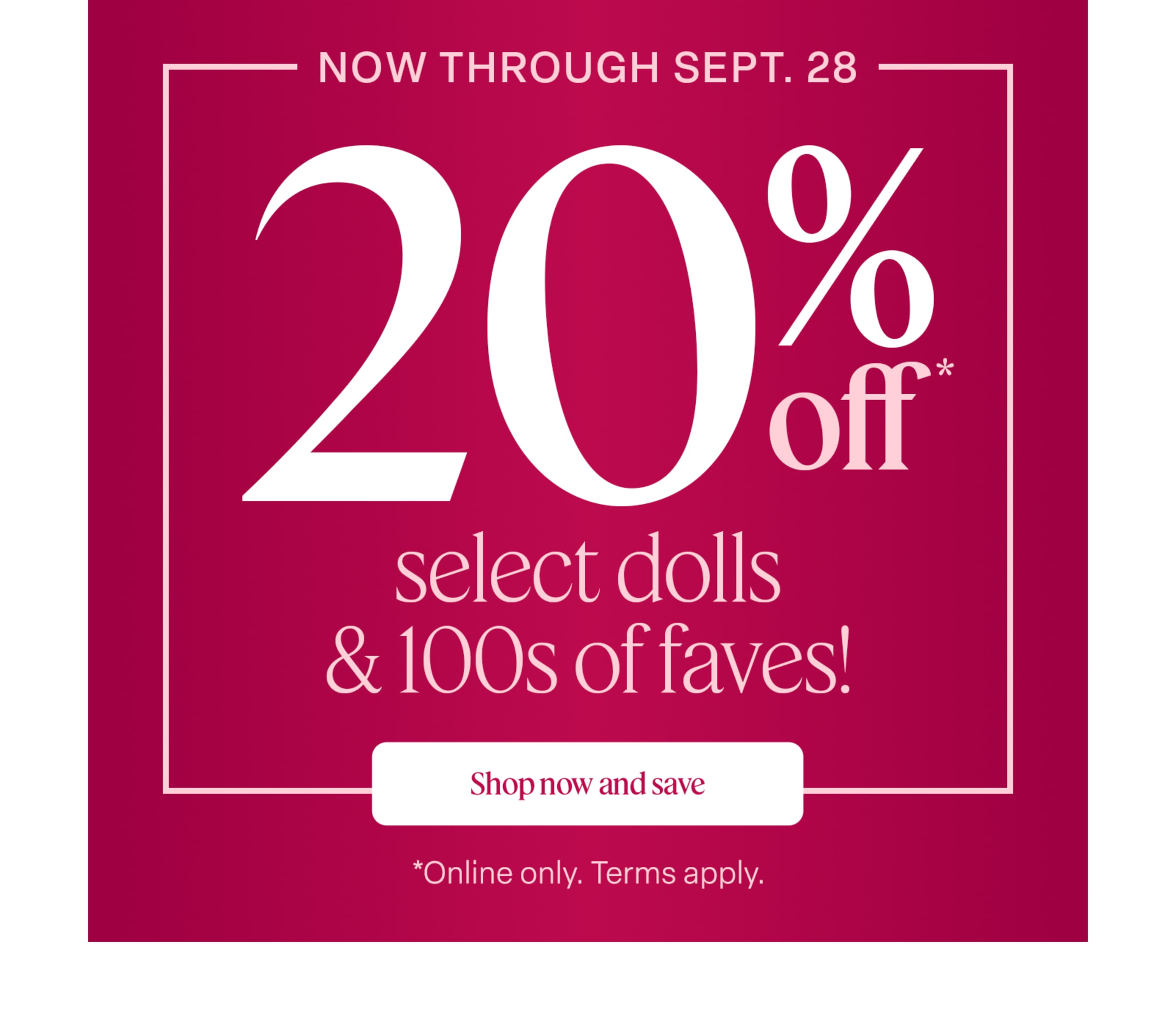 Now through September 28, save 20% on select dolls & 100s of favorites! Terms apply.
