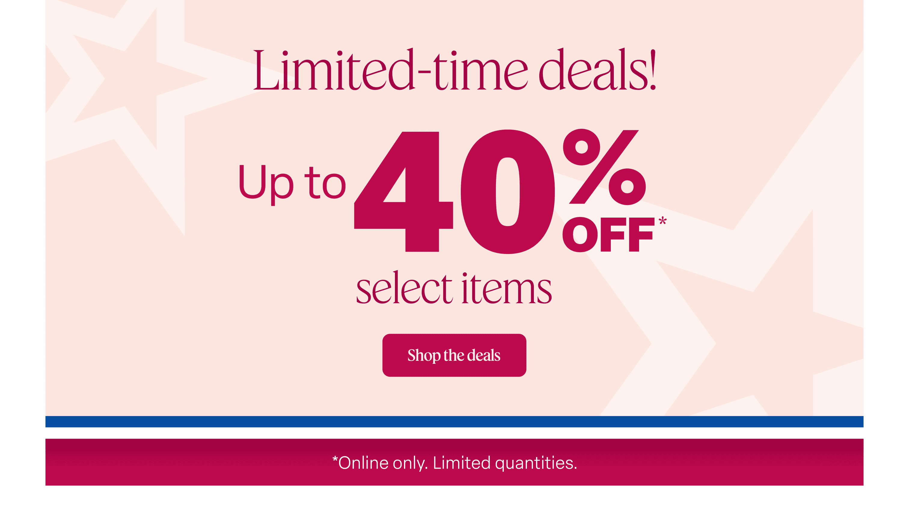Shop limited-time deals with up to 40% off select items online. Quantities are limited.